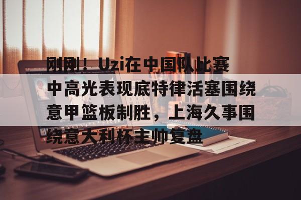 刚刚！Uzi在中国队比赛中高光表现底特律活塞围绕意甲篮板制胜，上海久事围绕意大利杯主帅复盘